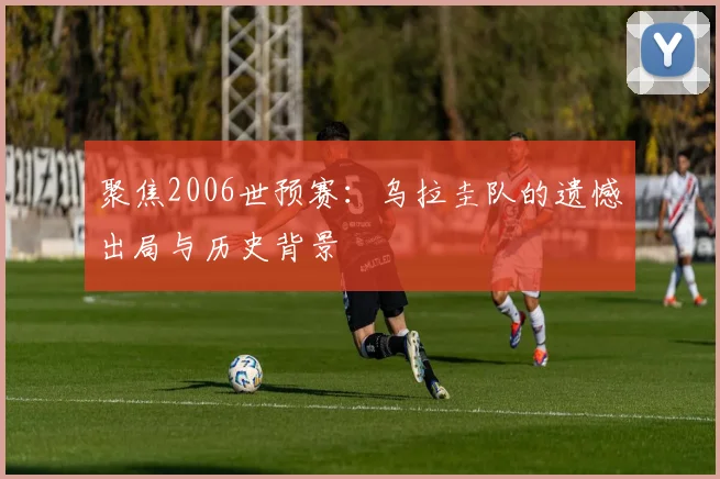 聚焦2006世预赛：乌拉圭队的遗憾出局与历史背景