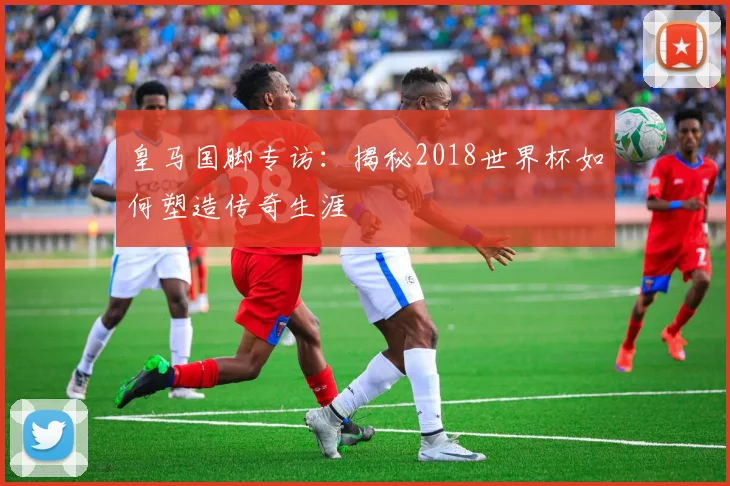 皇马国脚专访：揭秘2018世界杯如何塑造传奇生涯