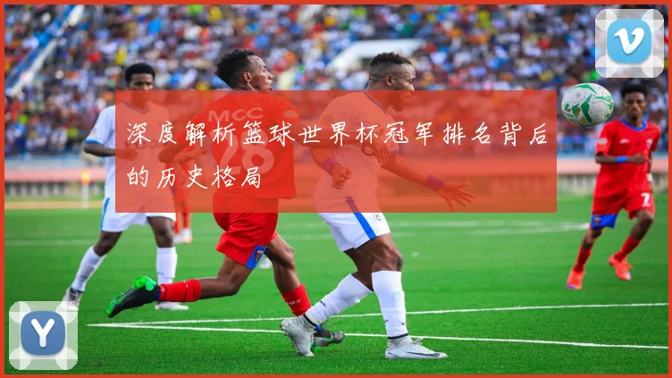 深度解析篮球世界杯冠军排名背后的历史格局