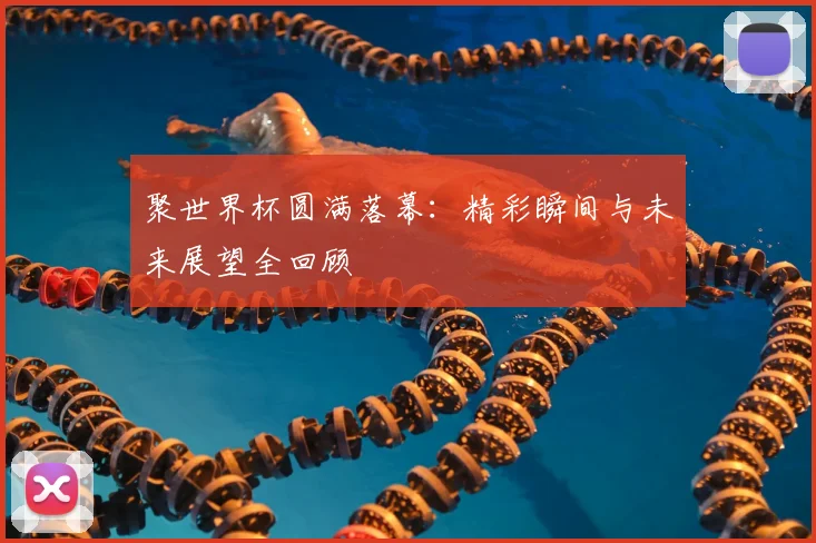 聚世界杯圆满落幕：精彩瞬间与未来展望全回顾
