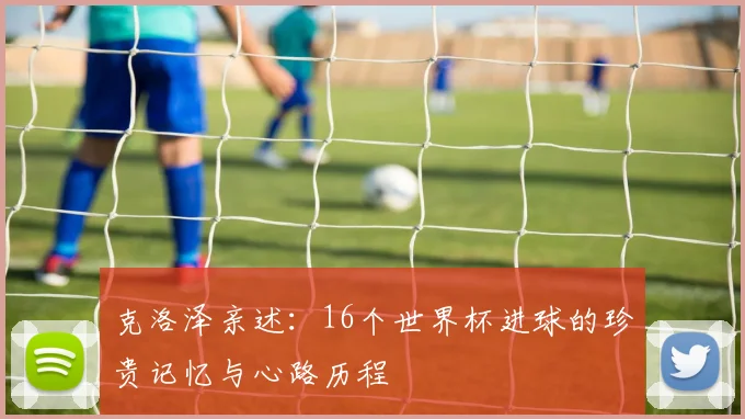 克洛泽亲述：16个世界杯进球的珍贵记忆与心路历程