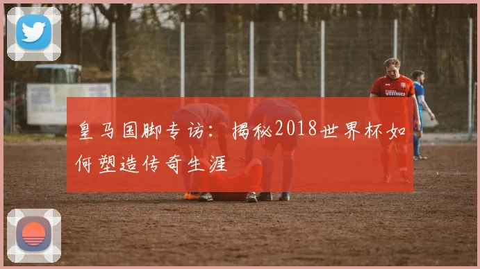 皇马国脚专访：揭秘2018世界杯如何塑造传奇生涯
