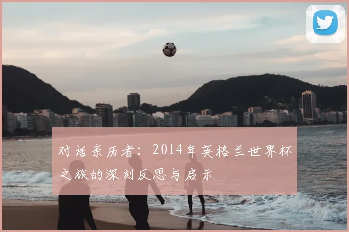 对话亲历者:2014年英格兰世界杯之旅的深刻反思与启示