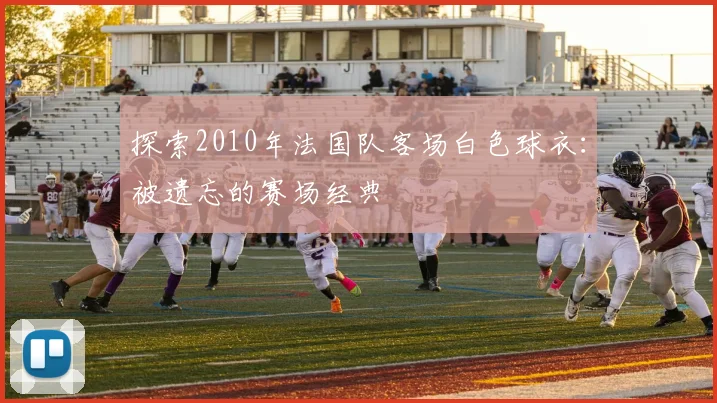 探索2010年法国队客场白色球衣：被遗忘的赛场经典