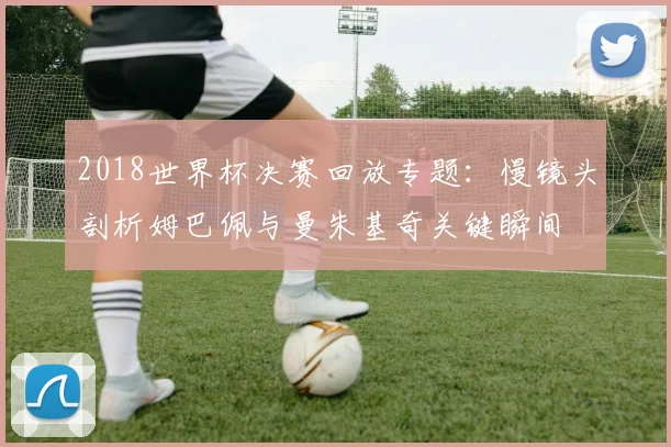 2018世界杯决赛回放专题：慢镜头剖析姆巴佩与曼朱基奇关键瞬间