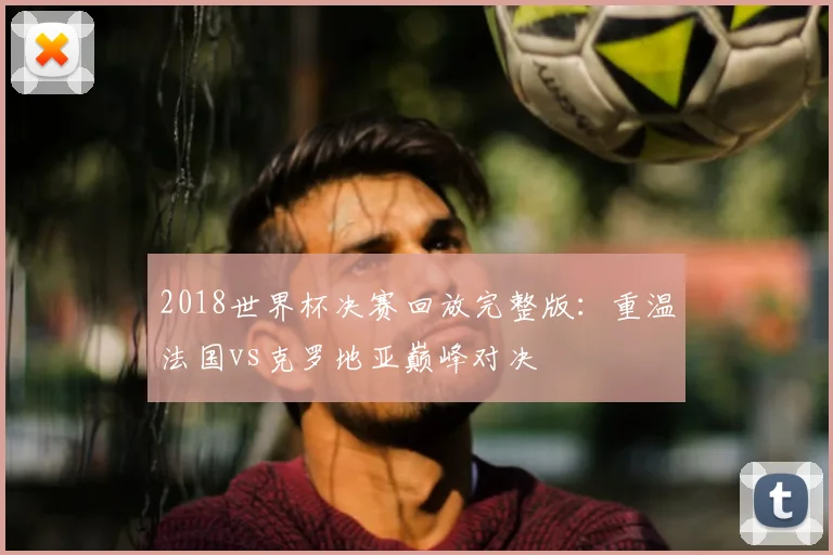 2018世界杯决赛回放完整版：重温法国vs克罗地亚巅峰对决