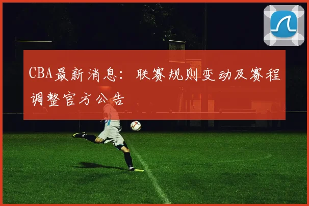 CBA最新消息：联赛规则变动及赛程调整官方公告