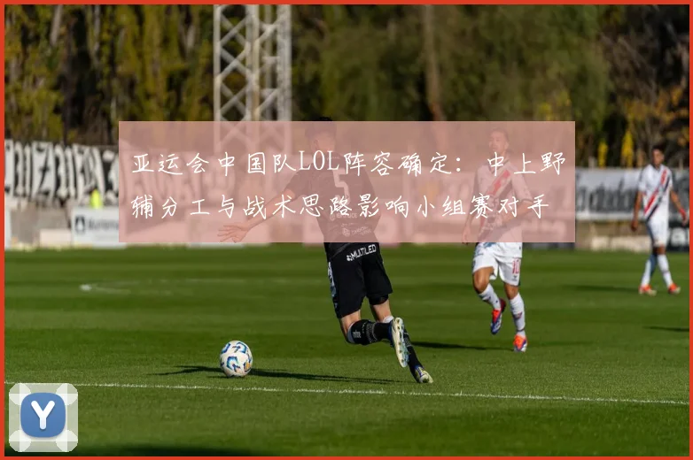 亚运会中国队LOL阵容确定：中上野辅分工与战术思路影响小组赛对手选择
