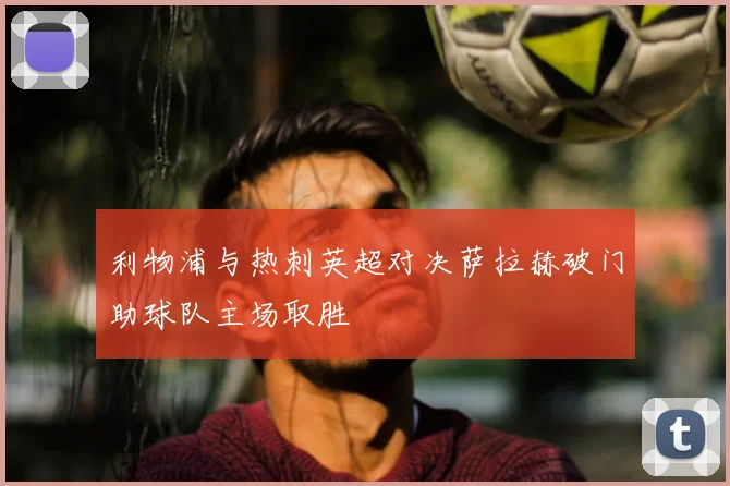 利物浦与热刺英超对决萨拉赫破门助球队主场取胜