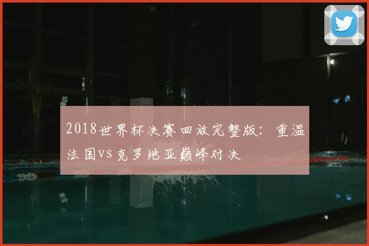 2018世界杯决赛回放完整版：重温法国vs克罗地亚巅峰对决