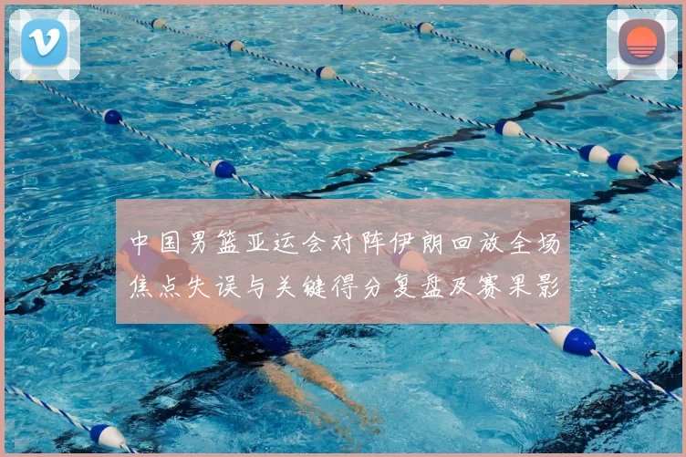 中国男篮亚运会对阵伊朗回放全场焦点失误与关键得分复盘及赛果影响