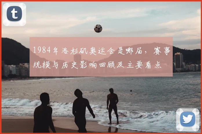 1984年洛杉矶奥运会是哪届，赛事规模与历史影响回顾及主要看点