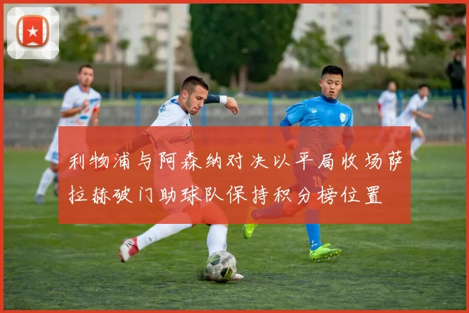 利物浦与阿森纳对决以平局收场萨拉赫破门助球队保持积分榜位置