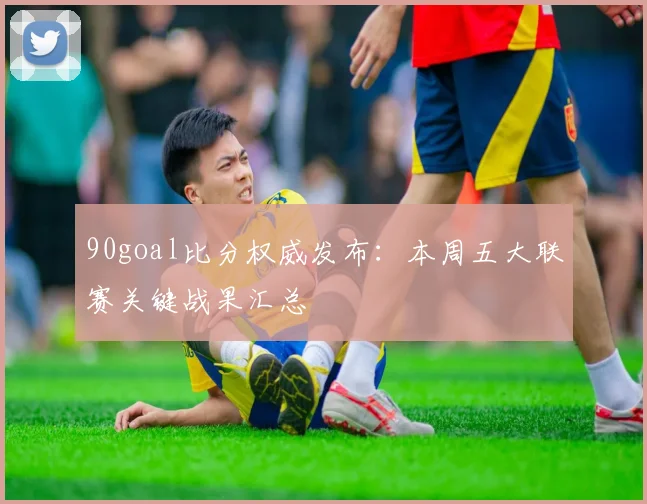 90goal比分权威发布：本周五大联赛关键战果汇总