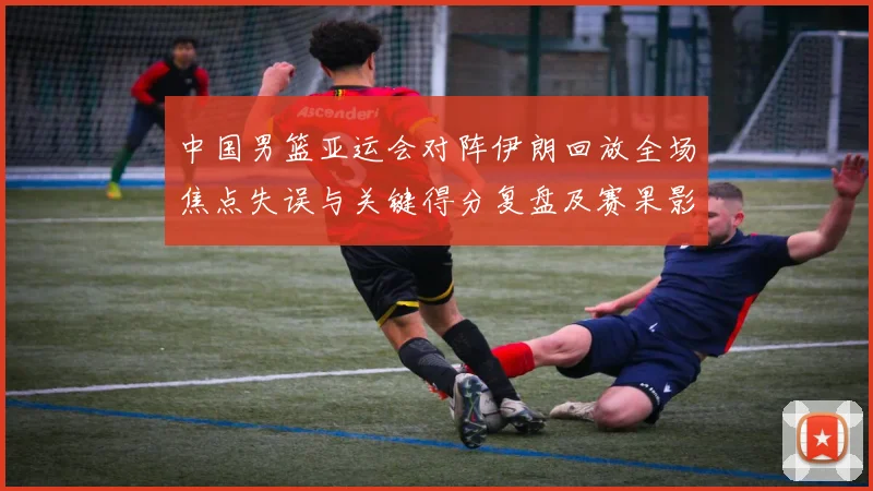 中国男篮亚运会对阵伊朗回放全场焦点失误与关键得分复盘及赛果影响